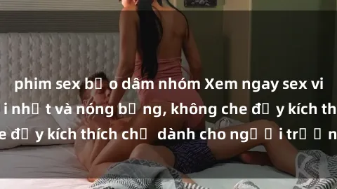phim sex bạo dâm nhóm Xem ngay sex video Việt Nam mới nhất và nóng bỏng, không che đầy kích thích chỉ dành cho người trưởng thành!