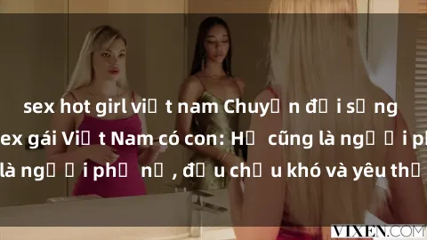sex hot girl việt nam Chuyện đời sống đầy bất ngờ của sex gái Việt Nam có con: Họ cũng là người phụ nữ, đều chịu khó và yêu thương con cái