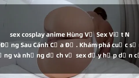 sex cosplay anime Hùng Vỹ Sex Việt Nam: Những Bí Mật Đằng Sau Cánh Cửa Đỏ. Khám phá cuộc sống và những dịch vụ sex đầy hấp dẫn của người Việt Nam.