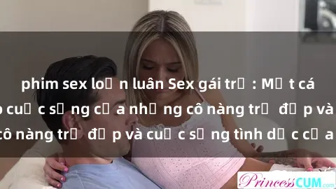 phim sex loạn luân Sex gái trẻ: Một cái nhìn sâu lắng vào cuộc sống của những cô nàng trẻ đẹp và cuộc sống tình dục của họ