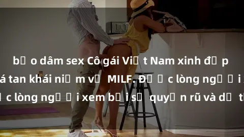 bạo dâm sex Cô gái Việt Nam xinh đẹp và gợi cảm làm xoá tan khái niệm về MILF. Được lòng người xem bởi sự quyến rũ và dễ thương.