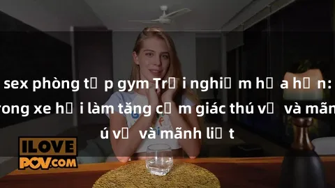 sex phòng tập gym Trải nghiệm hứa hẹn: Sex trong xe hơi làm tăng cảm giác thú vị và mãnh liệt