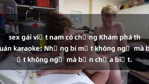 sex gái việt nam có chồng Khám phá thế giới sex ở quán karaoke: Những bí mật không ngờ mà bạn chưa biết.