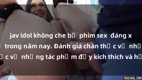 jav idol không che bộ phim sex  đáng xem không thể bỏ lỡ trong năm nay. Đánh giá chân thực về những tác phẩm đầy kích thích và hấp dẫn này.