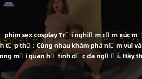 phim sex cosplay Trải nghiệm cảm xúc mới mẻ với làm tình tập thể: Cùng nhau khám phá niềm vui và sự mãnh liệt trong mối quan hệ tình dục đa người. Hãy thử ngay để biết cảm giác thú vị này!