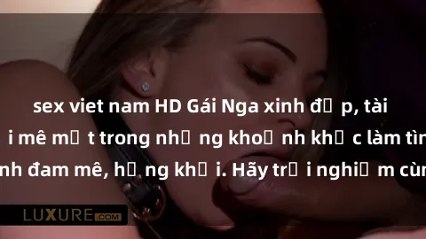sex viet nam HD Gái Nga xinh đẹp, tài năng khiến bạn phải mê mệt trong những khoảnh khắc làm tình đam mê, hứng khởi. Hãy trải nghiệm cùng họ ngay hôm nay!