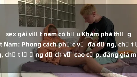 sex gái việt nam có bầu Khám phá thế giới của gái gọi Việt Nam: Phong cách phục vụ đa dạng, chất lượng dịch vụ cao cấp, đáng giá mọi khoản chi phí