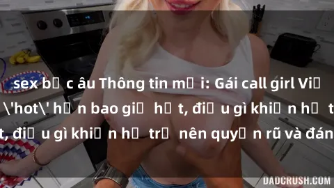 sex bắc âu Thông tin mới: Gái call girl Việt Nam đắt khách, 'hot' hơn bao giờ hết, điều gì khiến họ trở nên quyến rũ và đáng chú ý?
