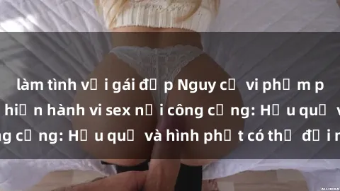 làm tình với gái đẹp Nguy cơ vi phạm pháp luật khi thực hiện hành vi sex nơi công cộng: Hậu quả và hình phạt có thể đối mặt