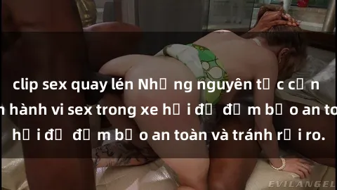 clip sex quay lén Những nguyên tắc cần nhớ khi thực hiện hành vi sex trong xe hơi để đảm bảo an toàn và tránh rủi ro.