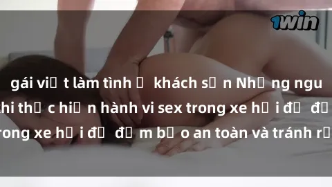 gái việt làm tình ở khách sạn Những nguyên tắc cần nhớ khi thực hiện hành vi sex trong xe hơi để đảm bảo an toàn và tránh rủi ro.