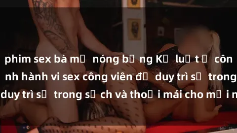 phim sex bà mẹ nóng bỏng Kỷ luật ở công viên: Chấn chỉnh hành vi sex công viên để duy trì sự trong sạch và thoải mái cho mọi người.