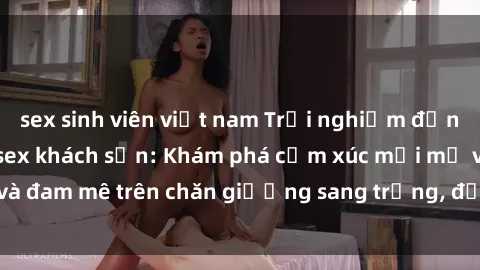 sex sinh viên việt nam Trải nghiệm đỉnh cao tình yêu tại sex khách sạn: Khám phá cảm xúc mới mẻ và đam mê trên chăn giường sang trọng, độc đáo, không giới hạn.
