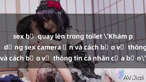 sex bị quay lén trong toilet 'Khám phá nguy cơ của việc sử dụng sex camera ẩn và cách bảo vệ thông tin cá nhân của bạn'