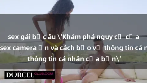 sex gái bắc âu 'Khám phá nguy cơ của việc sử dụng sex camera ẩn và cách bảo vệ thông tin cá nhân của bạn'