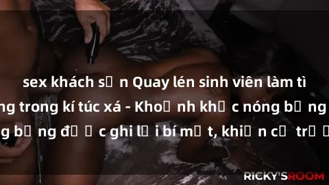 sex khách sạn Quay lén sinh viên làm tình ngay trên giường trong kí túc xá - Khoảnh khắc nóng bỏng được ghi lại bí mật, khiến cả trường học xôn xao.