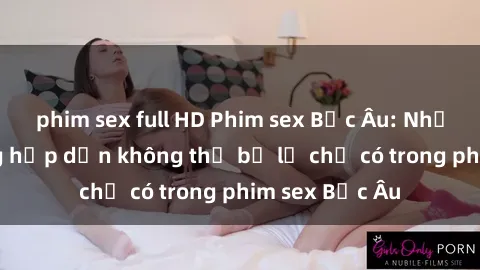 phim sex full HD Phim sex Bắc Âu: Những cảnh nóng hấp dẫn không thể bỏ lỡ chỉ có trong phim sex Bắc Âu