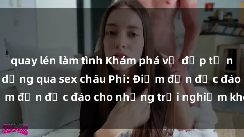 quay lén làm tình Khám phá vẻ đẹp tự nhiên và văn hóa đa dạng qua sex châu Phi: Điểm đến độc đáo cho những trải nghiệm khó quên