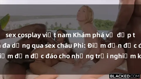 sex cosplay việt nam Khám phá vẻ đẹp tự nhiên và văn hóa đa dạng qua sex châu Phi: Điểm đến độc đáo cho những trải nghiệm khó quên