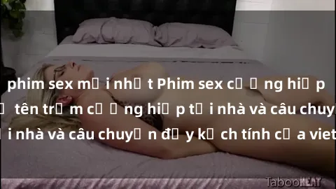 phim sex mới nhất Phim sex cưỡng hiếp vietsub: Nữ sinh bị tên trộm cưỡng hiếp tại nhà và câu chuyện đầy kịch tính của vietsub