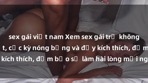 sex gái việt nam Xem sex gái trẻ không che hấp dẫn nhất, cực kỳ nóng bỏng và đầy kích thích, đảm bảo sẽ làm hài lòng mọi người!