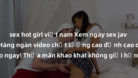 sex hot girl việt nam Xem ngay sex jav full HD miễn phí - Hàng ngàn video chất lượng cao đỉnh cao chỉ cần click vào ngay! Thỏa mãn khao khát không giới hạn, đón chờ những trải nghiệm mới lạ!
