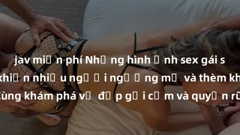 jav miễn phí Những hình ảnh sex gái sinh viên Việt Nam khiến nhiều người ngưỡng mộ và thèm khát. Cùng khám phá vẻ đẹp gợi cảm và quyến rũ của những cô gái trẻ này.