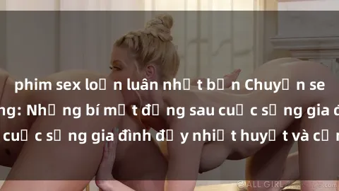 phim sex loạn luân nhật bản Chuyện sex gái Việt có chồng: Những bí mật đằng sau cuộc sống gia đình đầy nhiệt huyết và cảm xúc