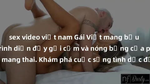 sex video việt nam Gái Việt mang bầu và làm tình: Màn trình diễn đầy gợi cảm và nóng bỏng của phụ nữ mang thai. Khám phá cuộc sống tình dục đầy hấp dẫn và mới lạ của họ!