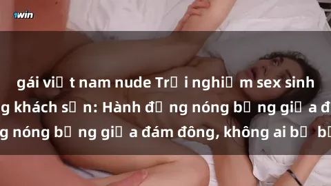 gái việt nam nude Trải nghiệm sex sinh viên sôi động trong khách sạn: Hành động nóng bỏng giữa đám đông, không ai bị bỏ lỡ