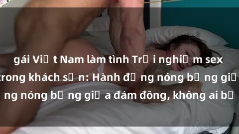 gái Việt Nam làm tình Trải nghiệm sex sinh viên sôi động trong khách sạn: Hành động nóng bỏng giữa đám đông, không ai bị bỏ lỡ