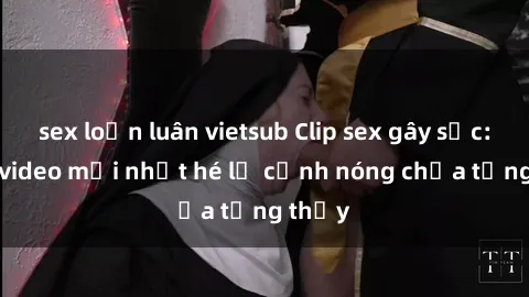 sex loạn luân vietsub Clip sex gây sốc: Loạt video mới nhất hé lộ cảnh nóng chưa từng thấy