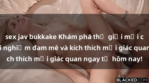 sex jav bukkake Khám phá thế giới mới của sex online: trải nghiệm đam mê và kích thích mọi giác quan ngay từ hôm nay!