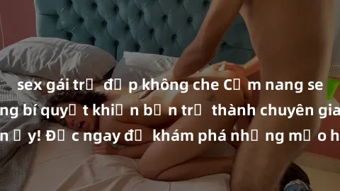 sex gái trẻ đẹp không che Cẩm nang sex không che: Những bí quyết khiến bạn trở thành chuyên gia trong chuyện ấy! Đọc ngay để khám phá những mẹo hay và bí quyết tình dục không che.