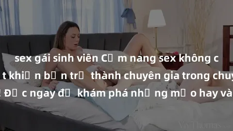 sex gái sinh viên Cẩm nang sex không che: Những bí quyết khiến bạn trở thành chuyên gia trong chuyện ấy! Đọc ngay để khám phá những mẹo hay và bí quyết tình dục không che.