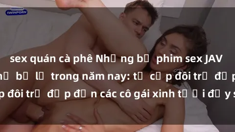 sex quán cà phê Những bộ phim sex JAV hot nhất không thể bỏ lỡ trong năm nay: từ cặp đôi trẻ đẹp đến các cô gái xinh tươi đầy sức hút.