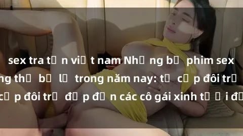 sex tra tấn việt nam Những bộ phim sex JAV hot nhất không thể bỏ lỡ trong năm nay: từ cặp đôi trẻ đẹp đến các cô gái xinh tươi đầy sức hút.