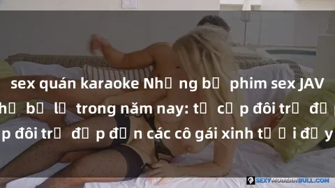 sex quán karaoke Những bộ phim sex JAV hot nhất không thể bỏ lỡ trong năm nay: từ cặp đôi trẻ đẹp đến các cô gái xinh tươi đầy sức hút.