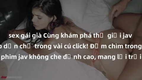 sex gái già Cùng khám phá thế giới jav không che siêu hấp dẫn chỉ trong vài cú click! Đắm chìm trong những bộ phim jav không che đỉnh cao, mang lại trải nghiệm thú vị và đầy kích thích.