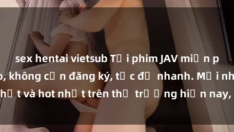 sex hentai vietsub Tải phim JAV miễn phí chất lượng cao, không cần đăng ký, tốc độ nhanh. Mới nhất và hot nhất trên thị trường hiện nay, cập nhật hàng ngày.