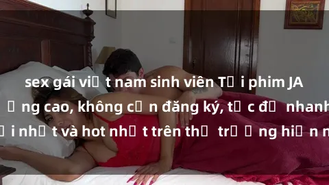 sex gái việt nam sinh viên Tải phim JAV miễn phí chất lượng cao, không cần đăng ký, tốc độ nhanh. Mới nhất và hot nhất trên thị trường hiện nay, cập nhật hàng ngày.