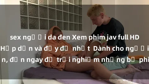 sex người da đen Xem phim jav full HD online miễn phí - Hấp dẫn và đầy đủ nhất  Dành cho người lớn, đến ngay để trải nghiệm những bộ phim hấp dẫn và hấp dẫn.