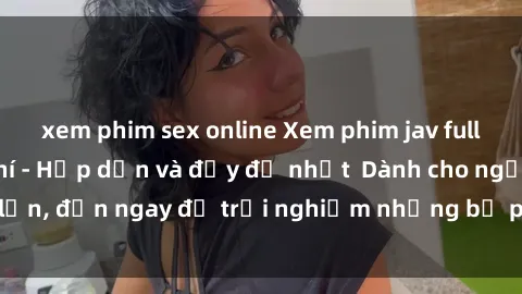 xem phim sex online Xem phim jav full HD online miễn phí - Hấp dẫn và đầy đủ nhất  Dành cho người lớn, đến ngay để trải nghiệm những bộ phim hấp dẫn và hấp dẫn.