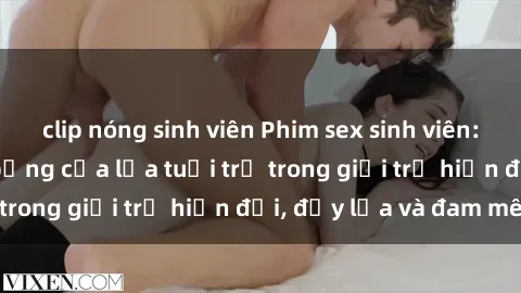 clip nóng sinh viên Phim sex sinh viên: Câu chuyện nóng bỏng của lứa tuổi trẻ trong giới trẻ hiện đại, đầy lửa và đam mê