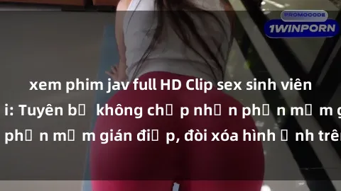 xem phim jav full HD Clip sex sinh viên gây sốt mạng xã hội: Tuyên bố không chấp nhận phần mềm gián điệp, đòi xóa hình ảnh trên internet