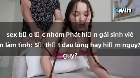 sex bạo lực nhóm Phát hiện gái sinh viên làm tình: Sự thật đau lòng hay hiểm nguy?