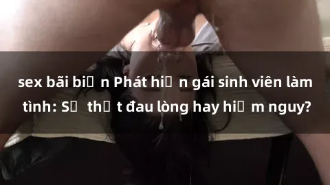 sex bãi biển Phát hiện gái sinh viên làm tình: Sự thật đau lòng hay hiểm nguy?