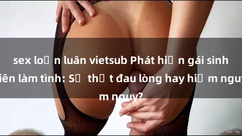 sex loạn luân vietsub Phát hiện gái sinh viên làm tình: Sự thật đau lòng hay hiểm nguy?