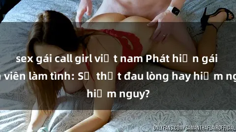 sex gái call girl việt nam Phát hiện gái sinh viên làm tình: Sự thật đau lòng hay hiểm nguy?