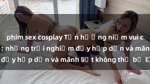 phim sex cosplay Tận hưởng niềm vui của sex với gái trẻ: những trải nghiệm đầy hấp dẫn và mãnh liệt không thể bỏ lỡ